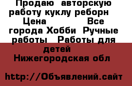 Продаю  авторскую работу куклу-реборн  › Цена ­ 27 000 - Все города Хобби. Ручные работы » Работы для детей   . Нижегородская обл.